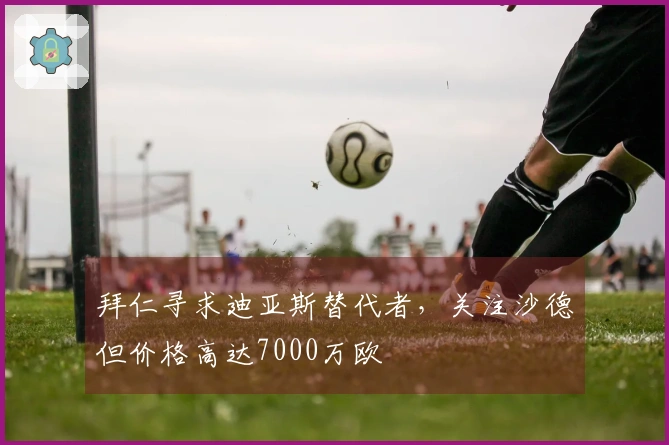 拜仁寻求迪亚斯替代者，关注沙德但价格高达7000万欧