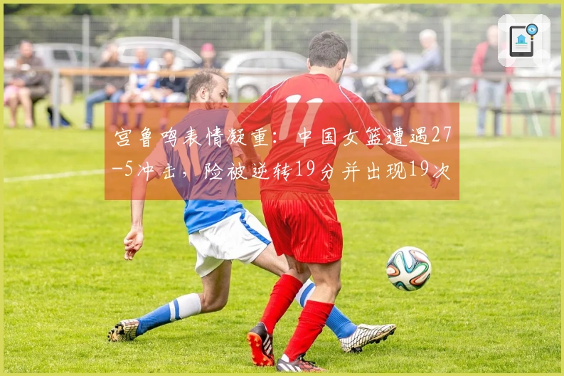 宫鲁鸣表情凝重：中国女篮遭遇27-5冲击，险被逆转19分并出现19次失误