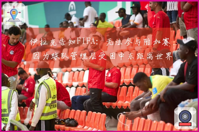 伊拉克告知FIFA：无法参与附加赛 因为球队管理层受困中东距离世界杯开赛仅剩97天