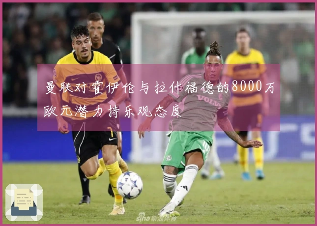 曼联对霍伊伦与拉什福德的8000万欧元潜力持乐观态度