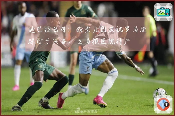 迪巴拉岳母：我女儿因庆祝罗马进球过于兴奋，立马报医院待产