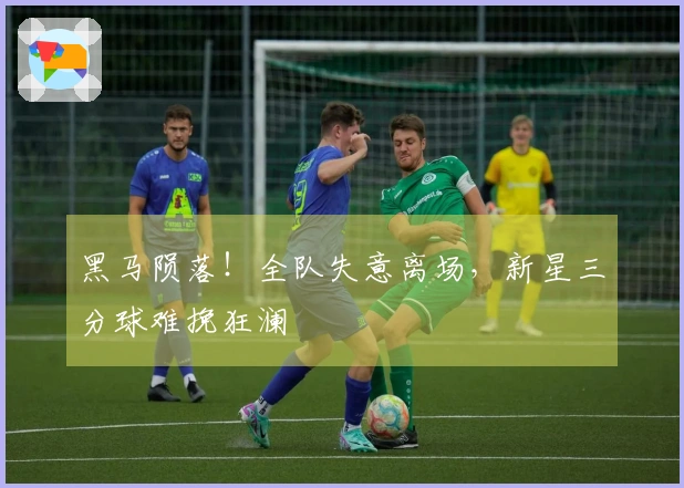 黑马陨落！全队失意离场，新星三分球难挽狂澜
