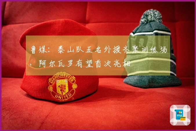 鲁媒：泰山队五名外援齐聚训练场，阿尔瓦罗有望首次亮相