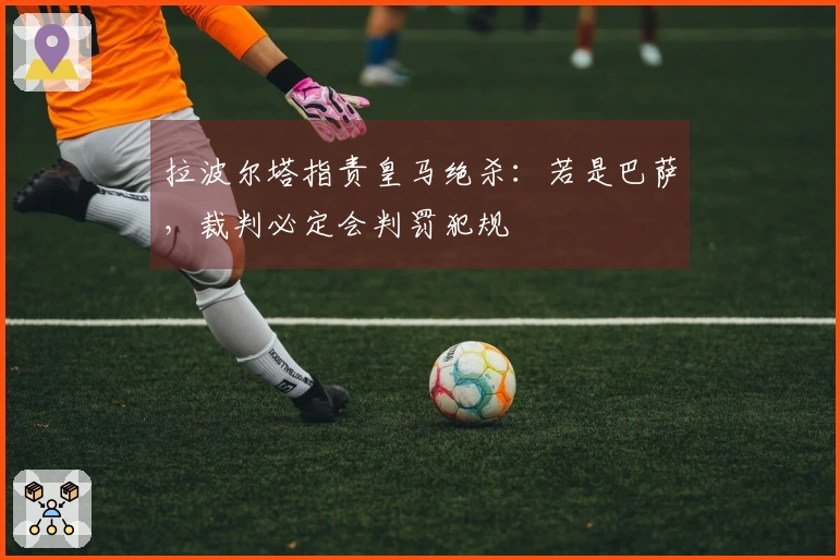 拉波尔塔指责皇马绝杀：若是巴萨，裁判必定会判罚犯规