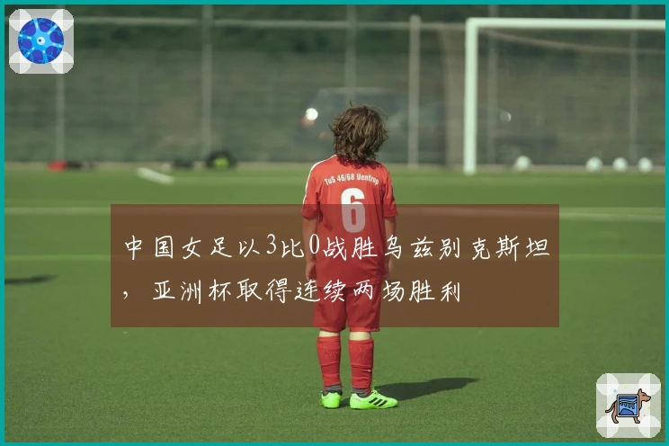 中国女足以3比0战胜乌兹别克斯坦，亚洲杯取得连续两场胜利