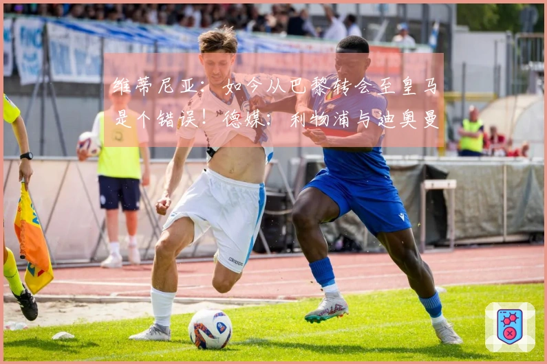 维蒂尼亚：如今从巴黎转会至皇马是个错误！德媒：利物浦与迪奥曼德洽谈中