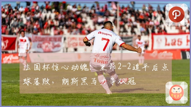 法国杯惊心动魄：里昂2-2追平后点球落败，朗斯黑马力争双冠