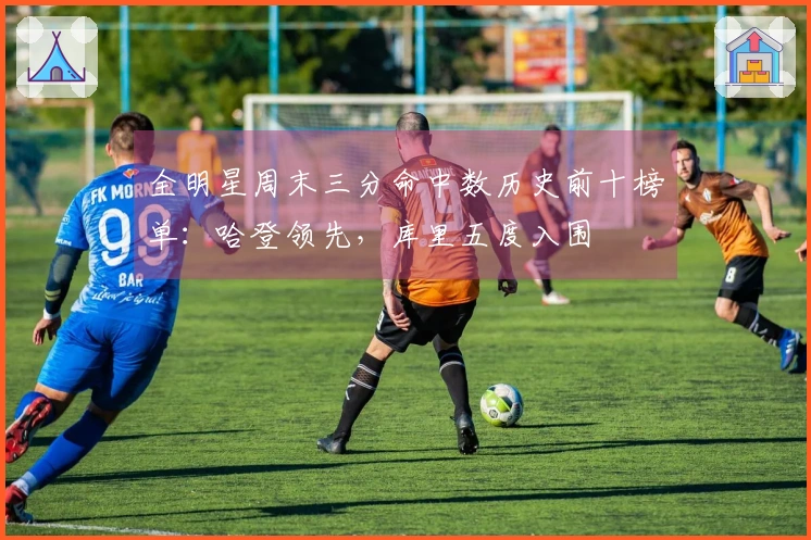 全明星周末三分命中数历史前十榜单：哈登领先，库里五度入围