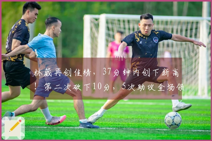 林葳再创佳绩，37分钟内创下新高！第二次砍下10分，5次助攻全场领先，三分球命中率略显失常。