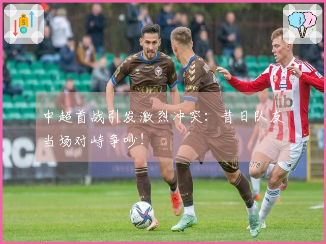 中超首战引发激烈冲突：昔日队友当场对峙争吵！