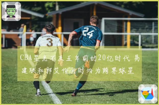 CBA星光不及五年前的20亿时代 易建联和郭艾伦当时均为跨界球星