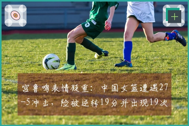 宫鲁鸣表情凝重：中国女篮遭遇27-5冲击，险被逆转19分并出现19次失误