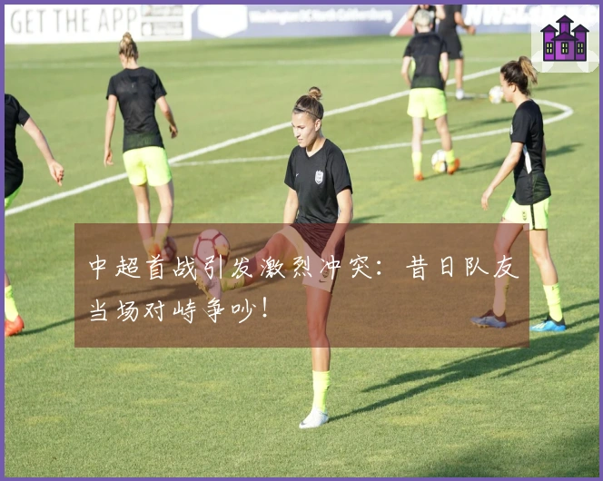 中超首战引发激烈冲突：昔日队友当场对峙争吵！