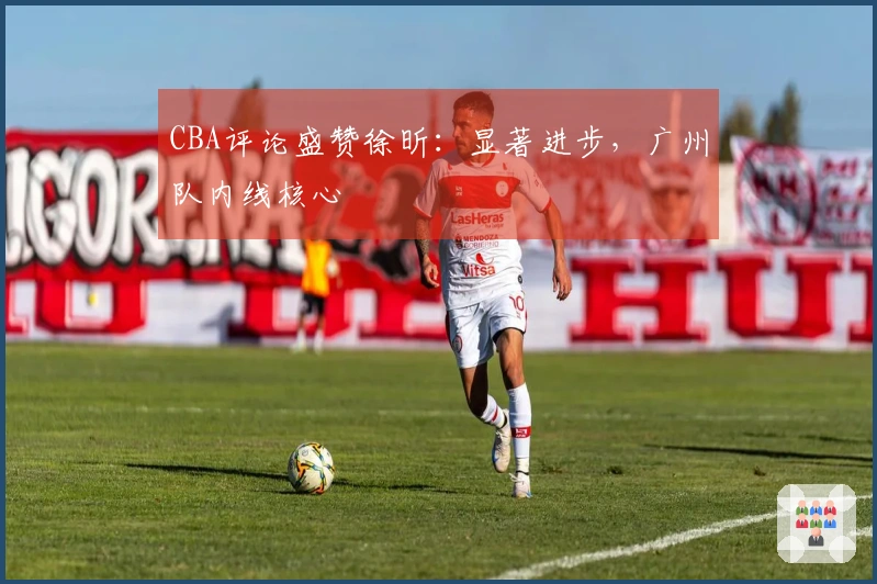 CBA评论盛赞徐昕：显著进步，广州队内线核心