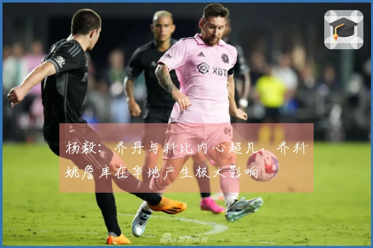 杨毅:乔丹与科比内心超凡,乔科姚詹库在华地产生极大影响