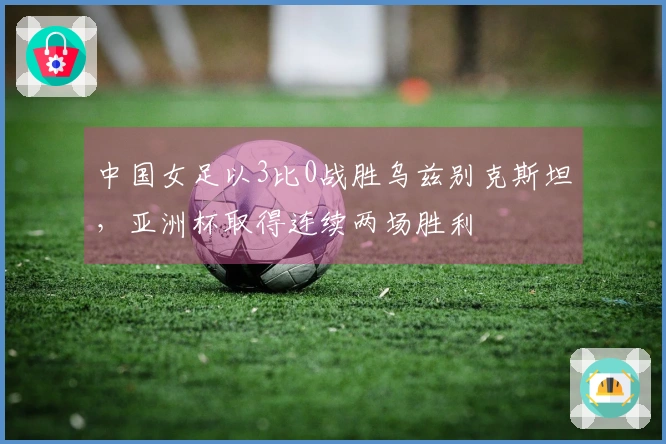 中国女足以3比0战胜乌兹别克斯坦，亚洲杯取得连续两场胜利